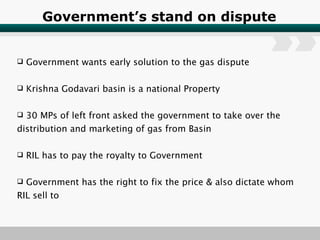Government’s stand on dispute Government wants early solution to the gas dispute Krishna Godavari basin is a national Property 30 MPs of left front asked the government to take over the distribution and marketing of gas from Basin RIL has to pay the royalty to Government Government has the right to fix the price & also dictate whom RIL sell to 