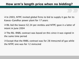 How arm’s length price when no bidding? In 2003, NTPC invited global firms to bid to supply it gas for its Kawas-Gandhar power plant for 17 years RIL bid the lowest $2.34 per mmbtu and NTPC gave it a latter of intent in June 2004 The RIL-RNRL contract was based on this since it was signed in the same time period  Except that the RNRL contract was for 28 mmscmd of gas while the NTPC one was for 12 mmscmd 