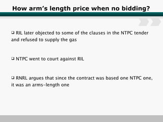 How arm’s length price when no bidding? RIL later objected to some of the clauses in the NTPC tender and refused to supply the gas NTPC went to court against RIL RNRL argues that since the contract was based one NTPC one, it was an arms-length one 