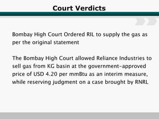 Court Verdicts Bombay High Court Ordered RIL to supply the gas as per the original statement The Bombay High Court allowed Reliance Industries to sell gas from KG basin at the government-approved price of USD 4.20 per mmBtu as an interim measure, while reserving judgment on a case brought by RNRL 