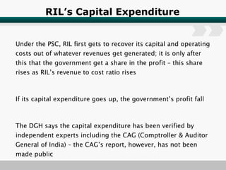 RIL’s Capital Expenditure Under the PSC, RIL first gets to recover its capital and operating costs out of whatever revenues get generated; it is only after this that the government get a share in the profit – this share rises as RIL’s revenue to cost ratio rises If its capital expenditure goes up, the government’s profit fall The DGH says the capital expenditure has been verified by independent experts including the CAG (Comptroller & Auditor General of India) – the CAG’s report, however, has not been made public 