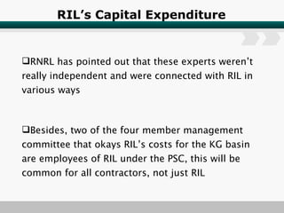 RIL’s Capital Expenditure RNRL has pointed out that these experts weren’t really independent and were connected with RIL in various ways Besides, two of the four member management committee that okays RIL’s costs for the KG basin are employees of RIL under the PSC, this will be common for all contractors, not just RIL 
