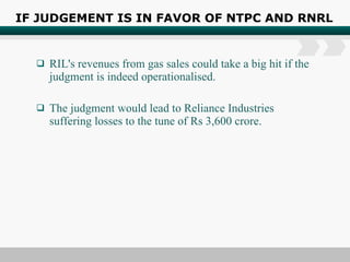 IF JUDGEMENT IS IN FAVOR OF NTPC AND RNRL RIL's revenues from gas sales could take a big hit if the judgment is indeed operationalised. The judgment would lead to Reliance Industries suffering losses to the tune of Rs 3,600 crore. 