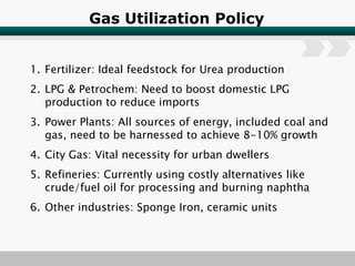 Gas Utilization Policy Fertilizer: Ideal feedstock for Urea production LPG & Petrochem: Need to boost domestic LPG production to reduce imports Power Plants: All sources of energy, included coal and gas, need to be harnessed to achieve 8-10% growth City Gas: Vital necessity for urban dwellers Refineries: Currently using costly alternatives like crude/fuel oil for processing and burning naphtha Other industries: Sponge Iron, ceramic units 