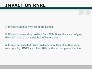 IMPACT ON RNRL It will result in lower cost of production. Whatever power they produce from 28 billion cubic meter of gas, they will have to pay about Rs 3,600 crore less In case Reliance Industries produces more than 80 million cubic meter per day, RNRL can claim 40% on that excess production too 