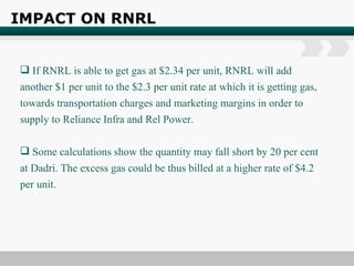 IMPACT ON RNRL   If RNRL is able to get gas at $2.34 per unit, RNRL will add another $1 per unit to the $2.3 per unit rate at which it is getting gas, towards transportation charges and marketing margins in order to supply to Reliance Infra and Rel Power. Some calculations show the quantity may fall short by 20 per cent at Dadri. The excess gas could be thus billed at a higher rate of $4.2 per unit. 