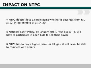 IMPACT ON NTPC NTPC doesn’t lose a single paisa whether it buys gas from RIL at $2.34 per mmBtu or at $4.20 National Tariff Policy, by January 2011, PSUs like NTPC will have to participate in open bids to sell their power NTPC has to pay a higher price for RIL gas, it will never be able to compete with others 