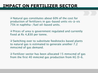 IMPACT ON FERTILIZER SECTOR Natural gas constitutes about 60% of the cost for production of fertilizers in gas-based units vis-à-vis 75% in naphtha-/fuel oil-based units.  Prices of urea is government regulated and currently fixed at Rs 4,830 per tonne. Switching over to substitute feedstocks based plants to natural gas is estimated to generate another 7.2 mmscmd of gas demand. Fertilizer sector has been allocated 15 mmscmd of gas from the first 40 mmcmd gas production from KG D-6. 