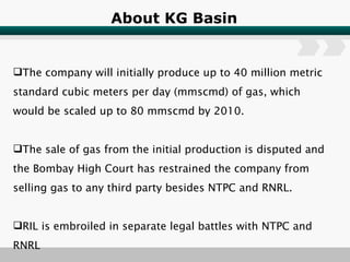 About KG Basin The company will initially produce up to 40 million metric standard cubic meters per day (mmscmd) of gas, which would be scaled up to 80 mmscmd by 2010.  The sale of gas from the initial production is disputed and the Bombay High Court has restrained the company from selling gas to any third party besides NTPC and RNRL.  RIL is embroiled in separate legal battles with NTPC and RNRL 