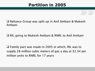 Partition in 2005 Reliance Group was split up in Anil Ambani & Mukesh Ambani RIL going to Mukesh Ambani & RNRL to Anil Ambani Family pact was made in 2005 in which, RIL was to  supply 28 million cubic meters of gas a day at $2.34 per million units to RNRL for 17 years 