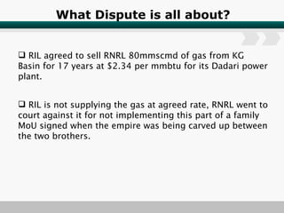 What Dispute is all about? RIL agreed to sell RNRL 80mmscmd of gas from KG Basin for 17 years at $2.34 per mmbtu for its Dadari power plant. RIL is not supplying the gas at agreed rate, RNRL went to court against it for not implementing this part of a family MoU signed when the empire was being carved up between the two brothers. 