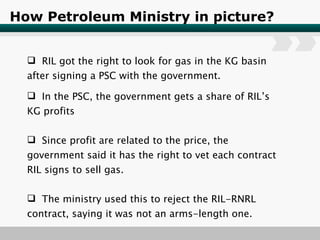 How Petroleum Ministry in picture? RIL got the right to look for gas in the KG basin after signing a PSC with the government. In the PSC, the government gets a share of RIL’s KG profits Since profit are related to the price, the government said it has the right to vet each contract RIL signs to sell gas. The ministry used this to reject the RIL-RNRL contract, saying it was not an arms-length one. 