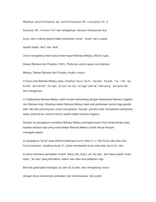 Misalnya, huruf a bunyinya ‘aa’, huruf b bunyinya ‘bh’, c bunyinya ‘ch’, d


bunyinya ‘dh’, m bunyi ‘mm’ dan sebagainya. Hanya e mempunyai dua


bunyi, iaitu e taling seperti dalam perkataan ‘emak’, ‘enam’ dan e pepet


seperti dalam ‘ekor’ dan ‘elok’.


Untuk mengetahui lebih lanjut sistem ejaan Bahasa Melayu (Rumi) rujuk,


Dewan Bahasa dan Pustaka (1991), Pedoman umum ejaan rumi Bahasa


Melayu, Dewan Bahasa dan Pustaka, Kuala Lumpur.


b) Suku kata Bahasa Melayu jelas, misalnya ‘ba tu’,‘ka ki’, ‘ma kan’, ‘ka kak’, ‘i tu’, ‘i tik’, ‘se
ko lah’, ‘jam ba tan’, ‘bu nga’, ‘ta nya’ ‘pe nyu’ ‘su ngai’ ‘pan tai’, kam pung’, ‘per ja la nan’
dan sebagainya.


c) Tatabahasa Bahasa Melayu lebih mudah berbanding dengan tatabahasa Bahasa Inggeris
dan Bahasa Arab. Misalnya dalam Bahasa Melayu tidak ada perbezaan bentuk bagi gender
(laki- laki atau perempuan) untuk menyatakan ‘banyak’ (plural),untuk menyatakan perbezaan
waktu (past tense, present tense) seperti dalam bahasa Inggeris.


Dengan itu pengajaran membaca Bahasa Melayu peringkat awal untuk kanak-kanak (atau
kepada sesiapa saja yang mula belajar Bahasa Melayu) boleh dibuat dengan
menggabungkan


a) pengajaran ‘bunyi’ asas (fonem) beberapa huruf vokal ‘a i u’ dan bunyi satu atau dua
huruf konsonan, misalnya bunyi ‘b’, untuk membentuk bunyi suku kata ‘ba bi bu’, dan


b) terus membaca perkataan mudah ‘baba, bibi, bubu, ubi, ibu abu’, dan frasa seperti ‘bubu
baba’, ‘ibu abu’ yang bermakna, dalam satu atau dua pelajaran saja.


Bila kita gabungkan bahagian (a) dan (b) di atas, iaitu mengabung ‘bunyi’


dengan terus membentuk perkataan dan membacanya, kita sudah
 