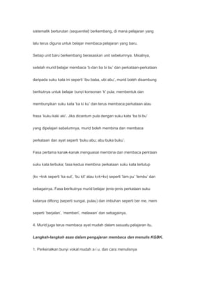 sistematik berturutan (sequential) berkembang, di mana pelajaran yang


lalu terus diguna untuk belajar membaca pelajaran yang baru.


Setiap unit baru berkembang berasaskan unit sebelumnya. Misalnya,


setelah murid belajar membaca ‘b dan ba bi bu’ dan perkataan-perkataan


daripada suku kata ini seperti ‘ibu baba, ubi abu’, murid boleh disambung


berikutnya untuk belajar bunyi konsonan ‘k’ pula; membentuk dan


membunyikan suku kata ‘ka ki ku’ dan terus membaca perkataan atau


frasa ‘kuku kaki aki’. Jika dicantum pula dengan suku kata ‘ba bi bu’


yang dipelajari sebelumnya, murid boleh membina dan membaca


perkataan dan ayat seperti ‘buku abu; abu buka buku’.


Fasa pertama kanak-kanak menguasai membina dan membaca perktaan


suku kata terbuka; fasa kedua membina perkataan suku kata tertutup


(kv +kvk seperti ‘ka sut’, ‘bu kit’ atau kvk+kv) seperti ‘lam pu’ ‘lembu’ dan


sebagainya. Fasa berikutnya murid belajar jenis-jenis perkataan suku


katanya diftong (seperti sungai, pulau) dan imbuhan seperti ber me, mem


seperti ‘berjalan’, ‘memberi’, melawan’ dan sebagainya.


4. Murid juga terus membaca ayat mudah dalam sesuatu pelajaran itu.


Langkah-langkah asas dalam pengajaran membaca dan menulis KGBK.


1. Perkenalkan bunyi vokal mudah a i u, dan cara menulisnya
 