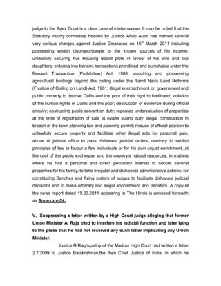 judge to the Apex Court is a clear case of misbehaviour. It may be noted that the
Statutory inquiry committee headed by Justice Aftab Alam has framed several
very serious charges against Justice Dinakaran on 16th
March 2011 including
possessing wealth disproportionate to the known sources of his income;
unlawfully securing five Housing Board plots in favour of his wife and two
daughters; entering into benami transactions prohibited and punishable under the
Benami Transaction (Prohibition) Act, 1988; acquiring and possessing
agricultural holdings beyond the ceiling under the Tamil Nadu Land Reforms
(Fixation of Ceiling on Land) Act, 1961; illegal encroachment on government and
public property to deprive Dalits and the poor of their right to livelihood; violation
of the human rights of Dalits and the poor; destruction of evidence during official
enquiry; obstructing public servant on duty; repeated undervaluation of properties
at the time of registration of sale to evade stamp duty; illegal construction in
breach of the town planning law and planning permit; misuse of official position to
unlawfully secure property and facilitate other illegal acts for personal gain;
abuse of judicial office to pass dishonest judicial orders; contrary to settled
principles of law to favour a few individuals or for his own unjust enrichment, at
the cost of the public exchequer and the country's natural resources; in matters
where he had a personal and direct pecuniary interest to secure several
properties for his family; to take irregular and dishonest administrative actions; for
constituting Benches and fixing rosters of judges to facilitate dishonest judicial
decisions and to make arbitrary and illegal appointment and transfers. A copy of
the news report dated 19.03.2011 appearing in The Hindu is annexed herewith
as Annexure-24.
V. Suppressing a letter written by a High Court judge alleging that former
Union Minister A. Raja tried to interfere his judicial function and later lying
to the press that he had not received any such letter implicating any Union
Minister.
Justice R Raghupathy of the Madras High Court had written a letter
2.7.2009 to Justice Balakrishnan,the then Chief Justice of India, in which he
 