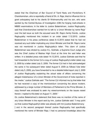 stated that the Chairman of Bar Council of Tamil Nadu and Pondicherry K
Chandramohan, who is reportedly a friend of Sh. A. Raja, tried to influence him to
grant anticipatory bail to his clients Dr Krishnamurthy and his son, who were
wanted by the Central Bureau of Investigation (CBI) for forging mark-sheets in
MBBS examinations. In his letter to Justice Balakrishnan, Justice Raghupathy
said that Chandramohan wanted him to talk to „a Union Minister by name Raja‟
over the bail issue as both the accused were Mr. Raja‟s family friends. Justice
Raghupathy mentioned this incident in an order dated 7.12.2010. Justice
Balakrishnan in his press conference dated 8.12.2010 stated that he had not
received any such letter implicating any Union Minister and that Mr. Raja‟s name
was not mentioned in Justice Raghupathy‟s letter. This claim of Justice
Balakrishnan was refuted by Justice H.L. Gokhale, a Supreme Court Judge who
was the Chief Justice of Madras High Court at the time the said letter was
written. In a detailed press note dated 14.12.2010, Justice Gokhale said that he
had forwarded to the former CJI a copy of Justice Raghupathy's letter dated July
2, 2009 by a letter dated July 5, 2009. The former CJI had in fact acknowledged
the same in his subsequent letter dated August 8, 2009 as follows:”vide letter
dated July 5, 2009, you have forwarded to me a detailed letter/report July 2, 2009
of Justice Raghupathy explaining the actual state of affairs concerning the
alleged misbehaviour of a Union Minister of the Government of India reported in
the media.” Justice Gokhale said: “The former CJI informed me by that letter that
he had received a copy of the memorandum concerning the above incident,
addressed by a large number of Members of Parliament to the Prime Minister. A
copy thereof was enclosed to seek my views/comments on the issues raised
therein. I replied to this letter on August 11, 2009.”
On Justice Balakrishnan‟s statement that there was no mention of the name of
any Union Minister in the report sent by him, Justice Gokhale said: “I may point
out that Justice Raghupathy's letter was already with him [Justice Balakrishnany
] and in the second paragraph thereof Justice Raghupathy had specifically
mentioned the name of Minister Raja. I had no personal knowledge about the
 