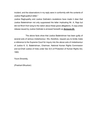 incident, and the observations in my reply were in conformity with the contents of
Justice Raghupathy's letter.”
Justice Raghupathy and Justice Gokhale‟s revelations have made it clear that
Justice Balakrishnan not only suppressed the letter implicating Mr. A. Raja but
did not flinch from lying to the nation about these grave allegations. A copy press
release issued by Justice Gokhale is annexed herewith as Annxure-25.
The above facts show that Justice Balakrishnan has been guilty of
several acts of serious misbehaviour. We, therefore, request you to kindly make
a reference to the Supreme Court for inquiry into the above acts of misbehaviour
of Justice K. G. Balakrishnan, Chairman, National Human Rights Commission
and ex-Chief Justice of India under Sec 5(1) of Protection of Human Rights Act,
1993.
Yours Sincerely,
(Prashant Bhushan)
 