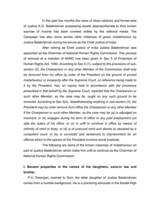In the past few months the news of close relatives and former-aide
of Justice K.G. Balakrishnan possessing assets disproportionate to their known
sources of income has been covered widely by the national media. The
Campaign has also come across other instances of grave misbehaviour by
Justice Balakrishnan during his tenure as the Chief Justice of India.
After retiring as Chief Justice of India Justice Balakrishnan was
appointed as the Chairman of National Human Rights Commission. The process
of removal of a member of NHRC has been given in Sec 5 of Protection of
Human Rights Act, 1993. According to Sec 5 (1), subject to the provisions of sub-
section (2), the Chairperson or any other Member of the Commission shall only
be removed from his office by order of the President on the ground of proved
misbehaviour or incapacity after the Supreme Court, on reference being made to
it by the President, has, on inquiry held in accordance with the procedure
prescribed in that behalf by the Supreme Court, reported that the Chairperson or
such other Member, as the case may be, ought on any such ground to be
removed. According to Sec 5(2), Notwithstanding anything in sub-section (1), the
President may by order remove from office the Chairperson or any other Member
if the Chairperson or such other Member, as the case may be (a) is adjudged an
insolvent; or (b) engages during his term of office in any paid employment out
side the duties of his office: or (c) is unfit to continue in office by reason of
infirmity of mind or body; or (d) is of unsound mind and stands so declared by a
competent court; or (e) is convicted and sentenced to imprisonment for an
offence which in the opinion of the President involves moral turpitude.
The following are some of the known instances of misbehaviour on
part of Justice Balakrishnan which make him unfit to continue as the Chairman of
National Human Rights Commission:
I. Benami properties in the names of his daughters, sons-in law and
brother.
P.V. Sreenijan, married to Soni, the elder daughter of Justice Balakrishnan
comes from a humble background. He is a practicing advocate in the Kerala High
 