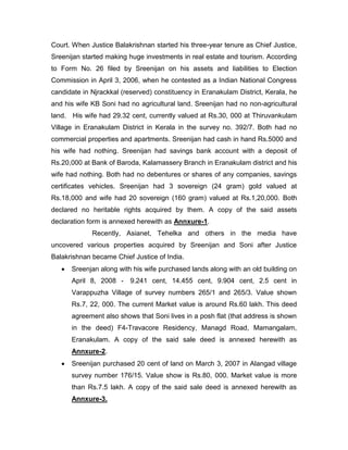 Court. When Justice Balakrishnan started his three-year tenure as Chief Justice,
Sreenijan started making huge investments in real estate and tourism. According
to Form No. 26 filed by Sreenijan on his assets and liabilities to Election
Commission in April 3, 2006, when he contested as a Indian National Congress
candidate in Njrackkal (reserved) constituency in Eranakulam District, Kerala, he
and his wife KB Soni had no agricultural land. Sreenijan had no non-agricultural
land. His wife had 29.32 cent, currently valued at Rs.30, 000 at Thiruvankulam
Village in Eranakulam District in Kerala in the survey no. 392/7. Both had no
commercial properties and apartments. Sreenijan had cash in hand Rs.5000 and
his wife had nothing. Sreenijan had savings bank account with a deposit of
Rs.20,000 at Bank of Baroda, Kalamassery Branch in Eranakulam district and his
wife had nothing. Both had no debentures or shares of any companies, savings
certificates vehicles. Sreenijan had 3 sovereign (24 gram) gold valued at
Rs.18,000 and wife had 20 sovereign (160 gram) valued at Rs.1,20,000. Both
declared no heritable rights acquired by them. A copy of the said assets
declaration form is annexed herewith as Annxure-1.
Recently, Asianet, Tehelka and others in the media have
uncovered various properties acquired by Sreenijan and Soni after Justice
Balakrishnan became Chief Justice of India.
 Sreenjan along with his wife purchased lands along with an old building on
April 8, 2008 - 9.241 cent, 14.455 cent, 9.904 cent, 2.5 cent in
Varappuzha Village of survey numbers 265/1 and 265/3. Value shown
Rs.7, 22, 000. The current Market value is around Rs.60 lakh. This deed
agreement also shows that Soni lives in a posh flat (that address is shown
in the deed) F4-Travacore Residency, Managd Road, Mamangalam,
Eranakulam. A copy of the said sale deed is annexed herewith as
Annxure-2.
 Sreenijan purchased 20 cent of land on March 3, 2007 in Alangad village
survey number 176/15. Value show is Rs.80, 000. Market value is more
than Rs.7.5 lakh. A copy of the said sale deed is annexed herewith as
Annxure-3.
 