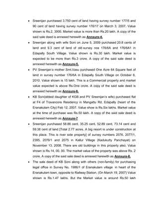  Sreenijan purchased 3.750 cent of land having survey number 177/5 and
90 cent of land having survey number 176/17 on March 3, 2007, Value
shown is Rs.2, 3000. Market value is more than Rs.20 lakh. A copy of the
said sale deed is annexed herewith as Annxure-4.
 Sreenijan along with wife Soni on June 5, 2009 purchased 20.8 cents of
land and 9.3 cent of land of old survey nos 176/6A and 176/6A1 in
Edapally South Village. Value shown is Rs.30 lakh. Market value is
expected to be more than Rs.3 crore. A copy of the said sale deed is
annexed herewith as Annxure-5.
 PV Sreenijan‟s mother Smt.Vasu purchased One Acre 64 Square feet of
land in survey number 176/6A in Edapally South Village on October 6,
2010. Value shown is 15 lakh. This is a Commercial property and market
value expected is above Rs.One crore. A copy of the said sale deed is
annexed herewith as Annxure-6.
 KB Soni(eldest daughter of KGB and PV Sreenijan‟s wife) purchased flat
at F4 of Travancore Residency in Mangattu Rd, Edapally (heart of the
Eranakulam City) Feb 12, 2007. Value show is Rs.Six lakhs. Market value
at the time of purchase was Rs.50 lakh. A copy of the said sale deed is
annexed herewith as Annxure-7
 Sreenijan purchased 58.86 cent, 35.25 cent, 52.89 cent, 73.14 cent and
59.38 cent of land [Total 2.77 acres. A big resort is under construction at
this place. This is river side property] of survey numbers 2076, 2077/1,
2385, 2076/1 and 2075 in Kallur Village (Kadukutty Panchayat) on
November 13, 2008. There are old buildings in this property also. Value
shown is Rs.14, 00, 00. The market value of the property was above Rs. 2
crore. A copy of the said sale deed is annexed herewith as Annxure-8.
 The sale deed of KB Soni along with others (non-family) for purchasing
legal office in Survey No. 1986/1 of Eranakulam village in heart of the
Eranakulam town, opposite to Railway Station. (On March 19, 2007) Value
shown is Rs.1.47 lakhs. But the Market value is around Rs.50 lakh
 