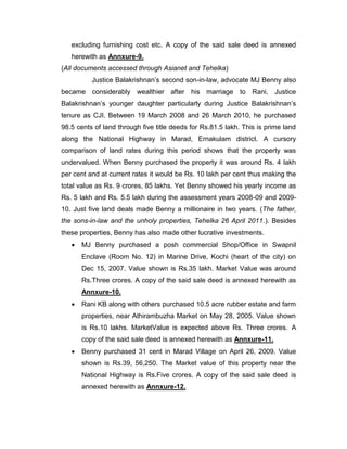 excluding furnishing cost etc. A copy of the said sale deed is annexed
herewith as Annxure-9.
(All documents accessed through Asianet and Tehelka)
Justice Balakrishnan‟s second son-in-law, advocate MJ Benny also
became considerably wealthier after his marriage to Rani, Justice
Balakrishnan‟s younger daughter particularly during Justice Balakrishnan‟s
tenure as CJI. Between 19 March 2008 and 26 March 2010, he purchased
98.5 cents of land through five title deeds for Rs.81.5 lakh. This is prime land
along the National Highway in Marad, Ernakulam district. A cursory
comparison of land rates during this period shows that the property was
undervalued. When Benny purchased the property it was around Rs. 4 lakh
per cent and at current rates it would be Rs. 10 lakh per cent thus making the
total value as Rs. 9 crores, 85 lakhs. Yet Benny showed his yearly income as
Rs. 5 lakh and Rs. 5.5 lakh during the assessment years 2008-09 and 2009-
10. Just five land deals made Benny a millionaire in two years. (The father,
the sons-in-law and the unholy properties, Tehelka 26 April 2011.). Besides
these properties, Benny has also made other lucrative investments.
 MJ Benny purchased a posh commercial Shop/Office in Swapnil
Enclave (Room No. 12) in Marine Drive, Kochi (heart of the city) on
Dec 15, 2007. Value shown is Rs.35 lakh. Market Value was around
Rs.Three crores. A copy of the said sale deed is annexed herewith as
Annxure-10.
 Rani KB along with others purchased 10.5 acre rubber estate and farm
properties, near Athirambuzha Market on May 28, 2005. Value shown
is Rs.10 lakhs. MarketValue is expected above Rs. Three crores. A
copy of the said sale deed is annexed herewith as Annxure-11.
 Benny purchased 31 cent in Marad Village on April 26, 2009. Value
shown is Rs.39, 56,250. The Market value of this property near the
National Highway is Rs.Five crores. A copy of the said sale deed is
annexed herewith as Annxure-12.
 