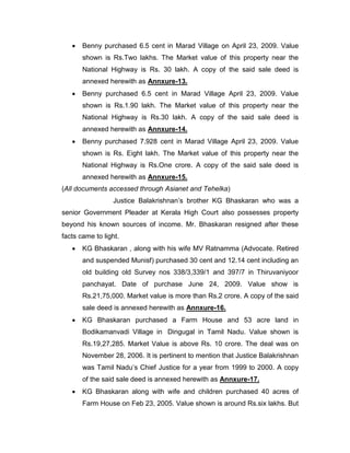  Benny purchased 6.5 cent in Marad Village on April 23, 2009. Value
shown is Rs.Two lakhs. The Market value of this property near the
National Highway is Rs. 30 lakh. A copy of the said sale deed is
annexed herewith as Annxure-13.
 Benny purchased 6.5 cent in Marad Village April 23, 2009. Value
shown is Rs.1.90 lakh. The Market value of this property near the
National Highway is Rs.30 lakh. A copy of the said sale deed is
annexed herewith as Annxure-14.
 Benny purchased 7.928 cent in Marad Village April 23, 2009. Value
shown is Rs. Eight lakh. The Market value of this property near the
National Highway is Rs.One crore. A copy of the said sale deed is
annexed herewith as Annxure-15.
(All documents accessed through Asianet and Tehelka)
Justice Balakrishnan‟s brother KG Bhaskaran who was a
senior Government Pleader at Kerala High Court also possesses property
beyond his known sources of income. Mr. Bhaskaran resigned after these
facts came to light.
 KG Bhaskaran , along with his wife MV Ratnamma (Advocate. Retired
and suspended Munisf) purchased 30 cent and 12.14 cent including an
old building old Survey nos 338/3,339/1 and 397/7 in Thiruvaniyoor
panchayat. Date of purchase June 24, 2009. Value show is
Rs.21,75,000. Market value is more than Rs.2 crore. A copy of the said
sale deed is annexed herewith as Annxure-16.
 KG Bhaskaran purchased a Farm House and 53 acre land in
Bodikamanvadi Village in Dingugal in Tamil Nadu. Value shown is
Rs.19,27,285. Market Value is above Rs. 10 crore. The deal was on
November 28, 2006. It is pertinent to mention that Justice Balakrishnan
was Tamil Nadu‟s Chief Justice for a year from 1999 to 2000. A copy
of the said sale deed is annexed herewith as Annxure-17.
 KG Bhaskaran along with wife and children purchased 40 acres of
Farm House on Feb 23, 2005. Value shown is around Rs.six lakhs. But
 