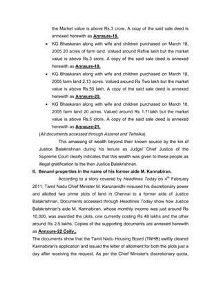 the Market value is above Rs.3 crore. A copy of the said sale deed is
annexed herewith as Annxure-18.
 KG Bhaskaran along with wife and children purchased on March 18,
2005 20 acres of farm land. Valued around Rsfive lakh but the market
value is above Rs.3 crore. A copy of the said sale deed is annexed
herewith as Annxure-19.
 KG Bhaskaran along with wife and children purchased on March 18,
2005 farm land 2.13 acres. Valued around Rs Two lakh but the market
value is above Rs.50 lakh. A copy of the said sale deed is annexed
herewith as Annxure-20.
 KG Bhaskaran along with wife and children purchased on March 18,
2005 farm land 20 acres. Valued around Rs 1.71lakh but the market
value is above Rs.5 crore. A copy of the said sale deed is annexed
herewith as Annxure-21.
(All documents accessed through Asianet and Tehelka)
This amassing of wealth beyond their known source by the kin of
Justice Balakrishnan during his tenure as Judge/ Chief Justice of the
Supreme Court clearly indicates that this wealth was given to these people as
illegal gratification to the then Justice Balakrishnan.
II. Benami properties in the name of his former aide M. Kannabiran.
According to a story covered by Headlines Today on 4th
February
2011, Tamil Nadu Chief Minister M. Karunanidhi misused his discretionary power
and allotted two prime plots of land in Chennai to a former aide of Justice
Balakrishnan. Documents accessed through Headlines Today show how Justice
Balakrishnan's aide M. Kannabiran, whose monthly income was just around Rs
10,000, was awarded the plots, one currently costing Rs 48 lakhs and the other
around Rs 2.5 lakhs. Copies of the supporting documents are annexed herewith
as Annxure-22 Colly..
The documents show that the Tamil Nadu Housing Board (TNHB) swiftly cleared
Kannabiran's application and issued the letter of allotment for both the plots just a
day after receiving the request. As per the Chief Minister's discretionary quota,
 
