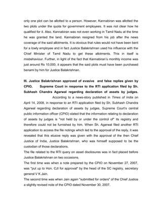 only one plot can be allotted to a person. However, Kannabiran was allotted the
two plots under the quota for government employees. It was not clear how he
qualified for it. Also, Kannabiran was not even working in Tamil Nadu at the time
he was granted the land. Kannabiran resigned from his job after the news
coverage of the said allotments. It is obvious that rules would not have been bent
for a lowly employee and in fact Justice Balakrishnan used his influence with the
Chief Minister of Tamil Nadu to get these allotments. This in itself is
misbehaviour. Further, in light of the fact that Kannabiran‟s monthly income was
just around Rs 10,000, it appears that the said plots must have been purchased
benami by him for Justice Balakrishnan.
III. Justice Balakrishnan approved of evasive and false replies given by
CPIO, Supreme Court in response to the RTI application filed by Sh.
Subhash Chandra Agarwal regarding declaration of assets by judges.
According to a news-story published in Times of India on
April 14, 2008, in response to an RTI application filed by Sh. Subhash Chandra
Agarwal regarding declaration of assets by judges, Supreme Court‟s central
public information officer (CPIO) stated that the information relating to declaration
of assets by judges is "not held by or under the control of" its registry and
therefore could not be furnished by him. When Sh. Agarwal filed another RTI
application to access the file notings which led to the approval of the reply, it was
revealed that this elusive reply was given with the approval of the then Chief
Justice of India, Justice Balakrishnan, who was himself supposed to be the
custodian of those declarations.
The file related to the RTI query on asset disclosures was in fact placed before
Justice Balakrishnan on two occasions.
The first time was when a note prepared by the CPIO on November 27, 2007,
was "put up to Hon. CJI for approval" by the head of the SC registry, secretary
general V K Jain.
The second time was when Jain again "submitted for orders" of the Chief Justice
a slightly revised note of the CPIO dated November 30, 2007.
 