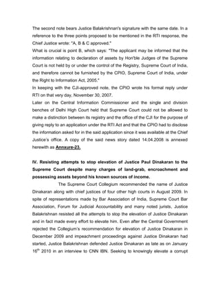 The second note bears Justice Balakrishnan's signature with the same date. In a
reference to the three points proposed to be mentioned in the RTI response, the
Chief Justice wrote: "A, B & C approved."
What is crucial is point B, which says: "The applicant may be informed that the
information relating to declaration of assets by Hon'ble Judges of the Supreme
Court is not held by or under the control of the Registry, Supreme Court of India,
and therefore cannot be furnished by the CPIO, Supreme Court of India, under
the Right to Information Act, 2005."
In keeping with the CJI-approved note, the CPIO wrote his formal reply under
RTI on that very day, November 30, 2007.
Later on the Central Information Commissioner and the single and division
benches of Delhi High Court held that Supreme Court could not be allowed to
make a distinction between its registry and the office of the CJI for the purpose of
giving reply to an application under the RTI Act and that the CPIO had to disclose
the information asked for in the said application since it was available at the Chief
Justice‟s office. A copy of the said news story dated 14.04.2008 is annexed
herewith as Annxure-23.
IV. Resisting attempts to stop elevation of Justice Paul Dinakaran to the
Supreme Court despite many charges of land-grab, encroachment and
possessing assets beyond his known sources of income.
The Supreme Court Collegium recommended the name of Justice
Dinakaran along with chief justices of four other high courts in August 2009. In
spite of representations made by Bar Association of India, Supreme Court Bar
Association, Forum for Judicial Accountability and many noted jurists, Justice
Balakrishnan resisted all the attempts to stop the elevation of Justice Dinakaran
and in fact made every effort to elevate him. Even after the Central Government
rejected the Collegium‟s recommendation for elevation of Justice Dinakaran in
December 2009 and impeachment proceedings against Justice Dinakaran had
started, Justice Balakrishnan defended Justice Dinakaran as late as on January
16th
2010 in an interview to CNN IBN. Seeking to knowingly elevate a corrupt
 