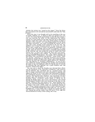 12                          EXPOSITION OF THE

 whether the initiate was "sound on the nigger." None but those
who were known to be out-and-out secessionists could enter the "holy
of holies."
   About this time it was thought well to do something in the way
 of regalia, emblems, etc., in which no effort was spared to be "very
 ancient." As I never had the good fortune to enter the inner temple, I
 can only describe the outer. In this department the regalia
 consists of a close helmet for the head, from the top of which peers
 upward a small silver spear, and to the frontal portion of which is
 attached a silver crescent ; of a close-fitting garment for the thorax
 and upper extremities, very much resembling the ancient coat of
 mail, and a long, straight sword suspended to the left side. The
 symbols were a large bronzed crescent, or new moon, set with
 fifteen stars, a large one of which was generally suspended over
 the seat of the Chief Knight, from an arch of evergreens; of a largo
 temple, under the dome of which shone a beautiful representation
 of the noon-day sun, and around the corona of which were fixed
 fifteen stars. ro these were addod the skull and cross-bones.
 Now for the language of the symbols : The crescent represents the
 growing Southern Confecderacy ; the temple, with its glowing sun
 and fifteen stars, foreshadows the glorious " sunny South," under
 the benign. influence of matured Southern Government,
 extending its ,borders through. Cuba, Mexico, and Central and South
 America; the skull and. cross-bones signify death to all "Abolition-
 ists" and opposers of "Southern independence." To the by-laws
 were added one strongly prohibiting any member from presenting
 the name of any new applicant unless he had the best of reasons
 for believing that such applicant was a good Southern man, and
 perfectly "sound on the nigger."
   The solo end to which the Knights now directed their efforts
 was the disruption of the American Confederacy' Like Garrison
 and his followers, they considered. this an " accursed Union," and
 that its longer continuance was only caleulated to degrade and
 oppress the South. In view of this object, they determined to abandon
 tho kidnapping business, inasmuch as it involved considerable
 expense, and required dose attention, and concentrate all their
 energies upon the institution of new castles thronghout all the
 Southern States. Forthwith castles began to spring up all
 through the Border States, and, in not a few instances, was it found
 that prominent Northern men were knocking at the door for ad-
 mission. Whenever they were known to be o " good Southern men"
 they were welcomed and hailed with joy. At ne time during the year
 of which I now write, (1858), some very prominent citizens of
 New Albany, Indiana, proposed to have a castle instituted in their
 pity, Southern the Knights thought that as their order was " pe- culiarly a
 Southern one," it were better that it should not extend into, free
 soil. During this period, castles were built up in Texas, and they
 showed themselves worthy of their calling, and, if any-
 