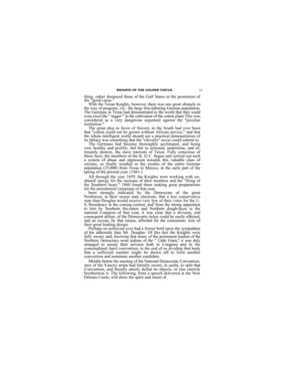 KNIGHTS OF THE GOLDEN CIRCLE.                      15

thing, rather distanced those of the Gulf States in the promotion of
the "good cause."
   With the Texan Knights, however, there was one great obstacle in
the way of progress, viz.: the large free-laboring German population.
The Germans in Texas had demonstrated to the world that they could
even excel the " nigger " in the cultivation of the cotton plant This was
considered as a very dangerous argument against the "peculiar
institution."
   The great plea in favor of Slavery in the South had ever been
that "cotton could not be grown without African service," and that
the whole intelligent world should see a practical demonstration of
its fallacy was something that the "chivalry" never could submit to.
   The Germans had become thoroughly acclimated, and being
very healthy and prolific, bid fair to seriously undermine, and ul-
timately destroy, the slave interests of Texas. Fully conscious of
these facts, the members of the K. G C. began and carried out such
a system of abuse and oppression towards this valuable class of
citizens, as finally resulted m the exodus of the entire German
population (25,000) from Texas to Mexico, in the early part of the
spring of the present year, (1861.)
   All through the year 1859, the Knights were working with un-
abated' energy for the increase of their numbers and the "firing of
the Southern heart." 1860 found them making great preparations
for the presidential campaign of that year.
   been strongly indicated by the Democrats of the great
Northwest, at their recent state elections, that a less conservative
man than Douglas would receive very few of their votes for the U.
S. Presidency in the coming contest; and' from the strong opposition
to him by Southern fire-eaters and Northern dough-faces in the
national Congress of that year, it was clear that a division, end
consequent defeat, of the Democratic ticket could be easily effected,
and an excuse, by that means, afforded for the consumma- tion of
their great leading design.
   Perhaps no politician ever had a firmer bold upon the sympathies
of his adherents than Mr. Douglas. Of this fact the Knights were
fully aware; and, knowing that many of the prominent loaders of the
Northern Democracy wore jealous of the " Little Giant," it was duly
arranged to secure their services both in Congress and in the
contemplated April convention, to the end of so dividing that body
that a sufficient number might be drawn off to form another
convention and nominate another candidate.
   Months before the meeting of the National Democratic Convention,
men of the Yancey stripe had literally sworn, in castle, to split that
Convention, and thereby utterly defeat its objects, or else entirely
Southernize it. The following, from a speech delivered in the New
Orleans Castle, will show the spirit and intent of
 