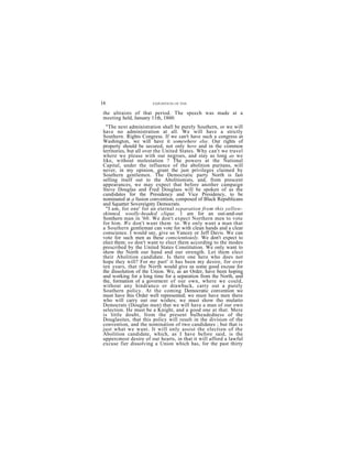 16                    EXPOSITION OF THE

 the ultraists of that period. The speech was made at a
 meeting held, January 11th, 1860:
  "The next administration shall be purely Southern, or we will
have no administration at all. We will have a strictly
Southern. Rights Congress. If we can't have such a congress at
Washington, we will have it somewhere else. Our rights of
property should be secured, not only here and in the common
territories, but all over the United States. Why can't we travel
where we please with our negroes, and stay as long as we
like, without molestation ? The powers at the National
Capital, under the influence of the abolition puritans, will
never, in my opinion, grant the just privileges claimed by
Southern gentlemen. The Democratic party North is fast
selling itself out to the Abolitionists, and, from prescent
appearances, we may expect that before another campaign
Steve Douglas and Fred Douglass will be spoken of as the
candidates for the Presidency and Vice Presidency, to be
nominated at a fusion convention, composed of Black Republicans
and Squatter Sovereignty Democrats.
  "I am, for one' for an eternal separation from this yellow-
skinned, woolly-headed clique. 1 am for an out-and-out
Sonthern man in '60. We don't expect Northern men to vote
for him. We don't want them to. We only want a man that
a Southern gentleman can vote for with clean hands and a clear
conscience. I would say, give us Yancey or Jeff Davis. We can
vote for such men as these conscientiously. We don't expect to
elect them; we don't want to elect them according to the modes
prescribed by the United States Constitution. We only want to
show the North our hand and our strength. Let them elect
their Abolition candidate. Is there one hero who does not
hope they will? For my part' it has been my desire, for over
ten years, that the North would give us some good excuse for
the dissolution of the Union. We, as an Order, have been hoping
and working for a long time for a separation from the North, and
the, formation of a governent of our own, where we could,
without any hindranco or drawback, carry out a purely
Southern policy. At the coming Democratic convention we
must have this Order well represented; we must have men there
who will carry out our wishes; we must show tho mulatto
Democrats (Douglas men) that we will have a man of our own
selection. He must be a Knight, and a good one at that. Mere
is little doubt, from the present bulheadedness of the
Douglasites, that this policy will result in the division of the
convention, and the nomination of two candidates ; but that is
just what we want. It will only assist the election of the
Abolition candidate, which, as I have before said, is the
uppercmost desire of our hearts, in that it will afford a lawful
excuse fier dissolving a Union which has, for the past thirty
        b     h        f    id bl b     l       h
 