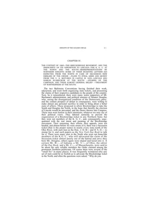KNIGHTS OF THE GOLDEN CIRCLE                    21




                            CHAPTER IV.

THE CONTEST OF 1860—THE BRECKINRIDGE MOVEMENT, AND THE
  INSINCERITY OF ITS OPPOSITION TO LINCOLN—THE K. G. C. AT
  THE NORTH AND THE SOUTH—MISREPRESENTATIONS BY
  NORTHERN KNIGHTS—SOME OF THEIR BOASTING LETTERS—AID
  EXPECTED FROM THE NORTH IN CASE OF SECESSION—NEW
  EMBLEM OF THE ORDER —PLANS TO STEAL ARMS AND MONEY
  FROM THE U. S. MATURED IN CASTLE IN 1859—LINCOLN AND
  HAMLIN SCARECROW AT THE SOUTH —STORIES OF THE
  CAMPAIGN, AND THEIR ALMOST GENERAL BELIEF —TREATMENT
  OF NORTHERNERS AT THE SOUTH.

   The two Baltimore Conventions having finished their work,
adjourned, and went forth organizing state tickets, and presenting
the claims of their respective candidates to the people of the country.
Now, be it remembered, there were many warm supporters of Mr.
Buchanan's administration, and political enemies of Senator Douglas,
who, seeing the disorganized condition of the Democratic party,
and the contain prospect of defeat in consequence, were willing to
make almost any personal sacrifice in order to bring about a better
state of affairs. These proposed to allow Breckinridge to take the
Sonth and Douglas the North, in the hope that thereby the election
of Lincoln would be prevented, and the choice thrown into Congress.
These men were honest in their intentions, whatever we may say of
their political views. They labored earnestly to prevent the
organization of a Breckinridge ticket in any Northern State; but
they were not members of the K. G. C., and, consequently, unac-
quainted with the real intent and meaning of the Breckinridge
movement. Their reasoning, their efforts, their appeals, were not
heeded, and almost before we were aware of it, there was a Secession
ticket (that is the proper name) in nearly every state north of the
Ohio River, with such men as the Hon, .J. D. B— and D. S. D.— to
stump for it, and such papers as the New York Day Book to talk
for it. There were many men in the North who were not bona-fide
members of the K G. C., who still advocated the claim of the
Secession tickot almost purely out of the hatred and envy they
bore Mr. Douglas; others again were duped and lured into it. A
certain Mr. B—, of Indiana, a Mr. V—, of Ohio, the editor
of the Day Book, and a Mr. C—, of Massachusetts, were said to
be about the only reliable members the Order claimed among the
prominent Northern politicians. Of course there were several of the
"small fry" in many places. It was frequently wondered why any
set of men could be so foolish as to advocate the Breckinridge ticket
in the North, and often the questions were asked, " Why do you
 