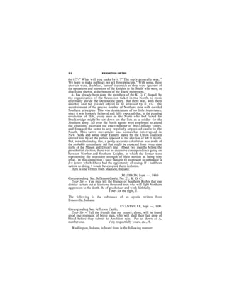 22                       EXPOSITION OF THE

do it?"-" What will you make by it ?" The reply generally was, "
We hope to make nothing ; we act from principle." With some, these
answers wcre, doubtless, honest' inasmuch as they were ignorant of
the operations and intentions of the Knights in the South' who were, as
I have jnst shown, at the bottom of the whole movement.
  As has already been seen, the members of the K. G. C. hoped, by
the organization of the Secession ticket in the North, to more
effectually divide the Democratic party. But there was, with them
another and far greater object to be attained by it, viz.: the
ascertainment of the precise number of Northern men with decided
Southern principles. This was desideratum of no little importance,
since it was honestly believed and fully expected that, in the pending
revolution of ISM, every men in the North who had 'voted for
Breckinridge might be set down on the lists as a soldier for the
Southern army. All over the North agents were employed to attend
the elections, ascertain the exact number of Breckinridge voters,
and forward the same to any regularly organized castle in the
South. This latter movement was somewhat interrupted in
New York and some other Eastern states by the Union coalition
entered into by all the parties opposed to the election of Mr. Lincoln.
But, notwithstanding this, a pretty accurate calculation was made of
the probable sympathetic aid that might be expected from every state
north of the Mason and Dixon's line. About two months before the
presidential election, there was an extensive correspondence going on
between Norther and Southern Knights, in which the former were
representing the secession strength of their section as being very
great. In this connection I have thought fit to present in substance' a
few letters which I have had the opportunity of seeing. If I had been
safe in so doing, I would have copied them verbatim.
   Here is one written from Madison, Indiana:
                                          MADISON, Sept. —, 1860
Corresponding Sec. Jefferson Castle, No. 23, K. G. C.
   Dear Sir -- You may tell the friends of Southern Rights that our
district ca turn out at least one thousand men who will fight Northern
aggression to the death. Be of good cheer and work faithfully.
                                Yours for the right, T.
The following is the substance of an epistle written from
Evansville, Indiana:
                                      EVANSVILLE, Sept. —,1800.
Corresponding Sec. Jefferson Castle,
  Dear Sir -- Tell the friends that our county, alone, will be found
good one regiment of brave men, who will shed their last drop of
blood before they submit to Abolition rule. Put us down as A,
number one.                  Very respectfully yours, etc., S.
  Washington, Indiana, is heard from in the following manner:
 