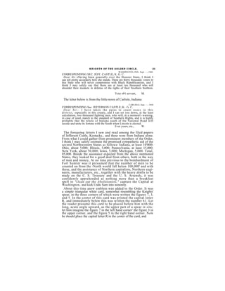 K N I G H T S OF THE GOLDEN CIRCLE.                   23
                                              WASHINGTON, IND., Sept. —, 1860.
CORRESPONDING SEC. JEFF. CASTLE, K. G. C.
  Dear Sir:-Having been generally over the Hoosier State, I think I
can tell pretty accurately how she stands. There are thirty thousand. voters in
this State who will never compromise with Black Republicanism, and I
think I may safely say that there are at least ten thousand who will
shoulder their muskets in defense of the rights of their Southern brethren.
                                             Your ob't servant,     M.

 The letter below is from the little-town of Carlisle, Indiana:
                                                         CARLISLE, Sept. —, 1860
CORRESPONDING Sac. JEFFERSON CASTLE; K.. G. C.
 Dear Sir-- I h av e tak en the pains to coun t noses in th is
d istrict, especially in this county, and I can set you down, at the least
calculation, two thousand fighting men, who will, at a moment's warning,
in case of need, march to the standard of Southern Rights, and it is highly
probable that the whole of Indiana south of the National Road will
secede and unite its fortune with the South when Lincoln is elected.
                                             Ever yours, etc.,      W.

  The foregoing letters I saw and read among the filed papers
of Jefferson Castle, Kcntucky,. and these were from Indiana alone.
From what I could gather from prominent members of the Order,
I think I may safely estimate the promised sympathetic aid of the
several Northwestern States as follows: Indiana, at least 10'000;
Ohio, about 5,000; Illinois, 5,000; Pennsylvania, at least 15,000;
New York, about 50,000; Iowa, 5,000; Michigan, 5,000. Total,
05,000. Beside the assistance expected from the above mentioned
States, they looked for a good deal from others, both in the way
of men and money, At no time previous to the bombardment of
Fort Sumter was it presumed that the number of men to be
counted on from the -North would fall below 100,000' and with
these, and the assistance of Northern capitalists, Northern engi-
neers, manufacturers, etc., together with the heavy drnfts to be
made on the C. S. Treasury and the U. S. Arsenals, it was
confidently apprehended as nothing more than a breakfast
spell to "clean out the Abolitionists," capture the Capital at
Washington, and kick Undo Sam into nonenity.
  About this time anew emblem was added to the Order. It was
a simple triangular white card, somewhat resembling the Knights'
spear, in the three corners of which were written the figures 7, 3,
and 5. In the center of this card was printed the capital letter
R, and immediately below this was written the number 61. Let
the reader presume this card to be placed before him with the
long, acute angle upward, as the upper part of a spear in situ;
let him imagine the figure 7 in the left hand corner' the figure 3 in
the upper corner, and the figure 5 in the right hand eorner. Now
he should place the capital letter R in the center of the card, and
 