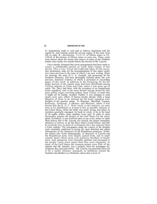 24                     EXPOSITION OF THE


61 immediately under it, and read as follows, beginning with the
capital R., and running round the several angles of the card, from
left to right: R.—Revolution. 7-3-5=15, of fifteen states in '61,
(18610 or Revolution of fifteen states in sixty-one. These cards
were thrown about the streets and corners of many of the Northern
border cities nearly two months before the election of Mr. Lincoln.
   I have already intimated that secret arrangements had been made to
secure a considerable portion of Uncle Sam's money at this
period. This is true. Floyd and Cobb had taken all the neces-
sary preliminary steps for the aceomplishment of this object nearly
two years previous to the time of which I am now writing. Plans
for securing -the arms of U. S. Arsenals, and possessing all the
Southern fortresses, had been thoroughly matured about one ycar
previous, historical evidence of which is presented in succeeding
pages of this work. In addition to the foregoing, by far the
larger portion of the regular army had been distributed among
Various outposts in Texas and Utah, where it was quite out of
reach, The ,Navy had been, with the exception of an insignificant
home squadron, sent to the most distant foreign points by that
poor, pitiful, nigger truckling yankee, Isaac Toucey, in order that
it might not be readily. recalled. Further, it was arranged to send
nearly every navy officer of known loyalty abroad, while a large
Majority of those to be selected for the home squadron were
Knights of thc goenine stamp.. To Delaware, Maryland, Virginia,
Kentucky, Tennessee, A.rhnneas, and Missouri, where it was
known that the K. G. C. Were vastly in tho minority, no arms
were to b.e distributed, or at least as few as possible, whereas in
the Cotton States, where the Order was pretty strong, and where its
members generally managed, by hook or crook, to be at the head
of all public affairs, largo numbers Ivero sent. In order to more
thoroughly prepare the people of the Gulf States for the antiui
pated. revolution, it was resolved upon to use every means to make
them believe that if Mr. Lincoln was elected, the almost immediate
abolition of slavery in all the Slave States would follow; and that
he (Lincoln) was, in point of civilization, but a few removes from
a Fejee islandcr. Thc newspapers under the control of the Knights
were constantly employed in giving the most distorted and unjust
delineations of the characters of the Republican nominees. North-
ern editors who wrote disparagingly .or abusively of Lincoln and
the Republican party were largely quoted from, and in small
country sheets which rarely ever reachcd a Northern or border
town, such quotations were miserably garbled, and presented to
the people vastly more unjust than they were originally. ln
many of the Gulf States the common people were fully of the
opinion that Mr. Hamlin. was a mulatto, from the newspaper de-
scriptions they had read of him. . Mr. Lincoln was generally believed
to be a totally illiterate :numskull, as barbarous toward the
Southern slaveholders as a Hottentot, and as dear a lover of
 