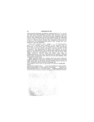 26                              EXPOSITION OF THE

other genuine Kentucky gentlemen, induced the K. G. C.'s to de-
sist their more than heathenish conduct. But still they- could not
give the job up entirely; and when the train stopped at the next
station, they induced the women and children from the adjoining
cars to come in and look at what they called the "Lincoln
animal." 1 did not learn whether they charged an admission fee
at the door' but understood that many of the "young 'uns" con-
sidered it a very rare exhibition.
    A n d s t i l l a n o t h e r c a s e : Ju d g e - - - - , o f G r e e n c a s tl e ,
I n d . , wa s visiting some relatives in the western part of
Kentucky, in the latter part of September, 1860, and being
on a train one day which contained a goodly number bf the
"chivalry," was questioned by them very closely as to his
politics. He told them he was a Lincoln man, when several of them
began to curse him, and threaten to put him off the train. The
Judge, however, showed them his mettle, gave them to
understand that he, too, was a Kentuckian by nativity, and that
before they insulted him they had to do some hard fighting. They
concluded to let him alone.
    Many instances more of a similar and even worse character
could be adduced to the point, but those are sufficient to give the
reader some idea of the tactics towards Northern men in the fall of
1860. During the whole of Lincoln's campaign, the
n e w s p a p e r s w e r e f u l l o f a c c o u n t s o f a l m o s t insufferable
abuses
received by Northern men,               every one of which was justly attribu-
table to the Knights. It is but justice to the South,                     however, to
state that there were, a t t h i s time, many Southern gentlemen, even
of the strong pro-slavery stamp who utterly discountenanced these
 