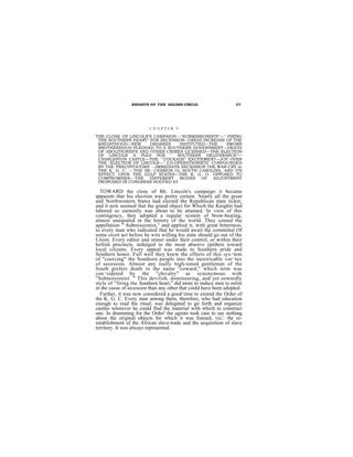 KNIGHTS OF THE GOLDEN CIRCLE.                     27




                         CHAPTER V.
THE CLOSE OF LINCOLN’S CAMPAIGN---"SUBMISSIONISTS"—'' FIRING
 THE SOUTHERN HEART" FOR SECESSION--GREAT INCREASE OF THE
 KNIGHTHOOD—NEW        DEGREES     INSTITUTED—THE    SWORN
 BROTHERHOOD PLEDGED TO A SOUTHERN GOVERNMENT—DEATH
 OF ABOLITIONISTS AND OTHER CRIMES LICENSED—THE ELECTION
 OF LINCOLN A PLEA POE " SOUTHERN DELIVERANCE"—
 CHARLESTON CASTLE—THE: "'COCKADE" EXCITEMENT—JOY OVER
 THE :ELECTION OF LINCOLN—" CO-OPERATIONISTS" CONFOUNDED
 BY THE 'PRECIPITATORS" --IMMEDIATE SECESSION THE WAR-CRY or
 THE K. G. C. ---THE SE- CESSION Or SOUTH CAROLINA, AND ITS
 EFFECT UPON THE GULP STATES—THE K. G. O. OPPOSED TO
 COMPROMISES---THE DIFFERENT MODES OF ADJUSTMENT
 PROPOSED IN CONGRESS HOOTED AT.

  TOWARD the close of Mr. Lincoln's campaign it became
apparent that his election was pretty certain. Nearly all the great
and Northwestern States had elected the Republican state ticket,
and it now seemed that the grand object for Which the Knights had
labored so earnestly was about to be attained. In view of this
contingency, they adopted a regular system of brow-beating,
almost unequaled in the history of the world. They coined the
appellation " Submissionist," and applied it, with great bitterness,
to every man who indicated that he would await the committal Of
some overt act before he wits willing his state should go out of the
Union. Every editor and orator under their control, or within their
hellish precincts, indulged in the most abusive epithets toward
loyal citizens. Every appeal was made to Southern pride and
Southern honor. Full well they knew the effects of this sys¬tem
of "coercing" the Southorn people into the inextricable vor¬tex
of secession. Almost any really high-toned gentleman of the
South prefers death to the name "coward," which term was
con¬sidered by the "chivalry" as synonymous with
"Submissionist. " This devilish, domineering, and yet eowardly
style of "firing the Southern heart," did more to induce men to enlist
in the cause of secession than any other that could have been adopted.
  Further, it was now considered a good time to extend the Order of
the K. G. C. Every man among them, therefore, who had education
enough to read the ritual, was delegated to go forth and organize
castles wherever he could find the material with which to construct
one. In drumming for the Order' the agents took care to say nothing
about the original objects for which it was framed, viz.: the re-
establishment of the African slave-trade and the acquisition of slave
territory. It was always represented.
 