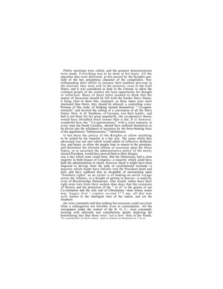 Public meetings were called, and the greatest demonstrations
were made. Everything was to be done in hot haste. All the
speeches that were delivered. at this period by the Knights par-
todit of the hot, precipitous character of the conspirators. Not-
withstanding their efforts to increase their numbers previous to
the election, they were still in the minority, even in the Gulf
States, and it was considered as fatal in the extreme to allow the
common people of the country the least opportunity for thought
or reflection. Many of these latter seemed to think that the
matter of Secession should be left with the border Slave States,
it being clear to them that, inasmuch. as these states were more
interested than theirs, they should be allowed :a controlling voice.
Persons of this order of thinking termed thenmelvee " Co-opera-
tionistiS," and favored the calling of a cenveution of all the Slave
States. Hon. A, H. Stephens, of Georgia, was their leader;. and
had it not been for his great popularity, the co-operative theory
would have dwindled much sooner than it did. It is' however,
wonderful how tho " Co-operationists," with a clear majority in
every state but South Carolina., shoul4 have suffered themselves to
be driven into the whirlpool of secession by the brow-beating force
ef the appellations "Submissionist," "Abolitionist.
   It has been the policy of the Knights to allow anything
to be settled by the majority in a fair way. The cause which they
advocated was not ono which would admit of reflective deliberee
tien, and hence, to allow the people time to reason in the promises,
and determine the ultimate effeete of secession upon the Slave
States, or to ascertain the administrative policy of the newly
elected President, would have proved fatal to their designs.
was a fact which none could deny, that the Democracy had a clear
majority in both houses of Congress—a majority which could have
held the administration in check, however much it might have been
disposed to diverge from the path of constitutional rectitude—a
majority which might have literally tied the President hand and
foot, and have rendered him as incapable of encroaching upon
"Southern rights" as an oyster is of making an aerial voyage
across the Atlantic, or a Knight of getting to heaven—a majority
even of Breckinridge Democrats, who would. rather have their
right arms torn from their sockets than deny that the extension
of Slavery and the protection of the " ni er" is the genius of our
Co.ristitution and the sole end of Christianity—men whose motto
was "nigger first ! country second 1" I say, all this was
well known to the intelligent men of the nation, and yet the
Southern
   plc wore constantly told that nothing but secession could save hem
from a subjugation too horrible even to contemplate. All the
newspapers under the control of the K. G. C., were constantly
teeming with editorials and contributions deeply deploring the
humiliating fact that there were "yet a few" men in the South,
"so unpatriotic to their states and so untrue to themselves " as to
 