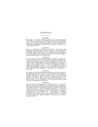 CONTENTS.

                             CHAPTER I.
THE Origin of the Order—Southern Rights Clubs—The African. Slave
 Trade and the acquisition of new Slave TerritoryThe first Organiza-
 tion in 1834, and its success—The Mexican War' and the South's
 interest in it—Progress of'the Slave Trade up to 1852—Acquisition of
 Cuba, Repeal of the Missouri Compromise, Nicaragua Expeditions, etc.,
 to increase Membership.

                             CHAPTER II.
Increase of Anti-Slavery Sentiment at the North, and its effect upon
 Southrons—General George 0. Bickley's advent in 1855—The first to
 Systematize the Order of the K. 0. C.—Details of the Organization—
 Its Objects, Solemn Oaths, and Forms of Initiation—Its secret influence
 upon the Politics of the Country—Speech in Castle of a Knight—
 General William Walker and. Fillibustering.
                             CHAPTER III.
The year 1858—The Kansas Struggle and the Lecompton Constitution—
 Increased growth of the K. G. C.—Change of Ritual—Secession advo-
 cated, and the South united through its workings—The Order popu-
 larized—The Regalia, Symbols, and. Workings of the Degrees and
 "Inner Temple "—Application for a Castle in a Northern city refused. —
 Firing of the Southern Heart in 1859-'50—Presidential Contest of
 1860—Instrumentality of the K. G. C. in dissolving the Democratic
 Convcntion—Opposition to Douglas—Speech in a New Orleans Castle —
 The Charleston and Baltimore Conventions—The insincerity of
 Southrons.
                             CHAPTER IV.
The Contest of 1860—The Breckinridge Movement, and the insincerity of
 its opposition to Lincoln—The K. G. C. at the North and the South —
 Misrepresentations by Northern Knights—Some of their Boasting
 Letters—Aid expected from the North in case of Secession—Now
 Emblem of the Order—Plans to steal Arms and Money from the U. S.
 matured in Castle in 1859—Lincoln and Hamlin Scarecrow at the
 South—Stories of the Campaign, and their almost general belief
 Treatment of Northerners at the South.
                             CHAPTER V.
The close of Lincoln's Campaign—" Submissionists "—" Firing the
 Southern Heart" for Secession—Great increase of the Knighthood—
 New Degrees instituted—The Sworn Brotherhood pledged to a Southern
 Government--Death of Abolitionists and other Crimes licensed—The
 election of Lincoln a plea for "Southern Deliverance "—Charleston
 Castle—The "Cockade" excitement—Joy over the Election of Lincoln—"
 Co-operationists " confounded by the " Precipitators "— Immediate
 Secession the war-cry of the K. G. C.—The Secession of South
 Carolina, and its effect upon the Gulf States—The K. G. C. opposed
 to Compromises—The different Modes of Adjustment pro. posed in
 Congress hooted at.
 