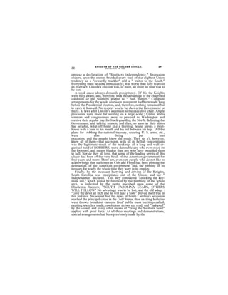 KNIGHTS OF THE GOLDEN CIRCLE.                    29
30                       EXPOSITION' OF THE


oppose a declaration of "Southern independence." Secession
orators, upon the stnmp; branded every man of the slightest Union
tendency as a "cowardly truckler" and a " traitor to the South."
Everything must be done immediately ; was worse than folly to await
an overt act; Lincoln's election was, of itself, an overt no time was to
be lost.
   A weak cause always demands precipitancy. Of this the Knights
were fully aware, and, therefore, took tho advantage of the chagrined
condition of the Southern people to " rush matters," Complete
arrangements for the whole secession movement had been made long
before the Presidential election, and, therefore, nothing remained but
to carry it forward. No respect was to be shown the Government or
the U. S. laws after Lincoln's ascension to the executive chair. Ample
provisions were made for stealing on a large scale ; United States
senators and congressmen were to proceed to Washington and
receive their regular pay for black-guarding the North, defaming the
Government, and talking treason, and then, so soon as their states
had seceded, whip off home like a thieving, hound leaves a meat-
house with a ham in his mouth and his tail between his legs. All the
plans for robbing the national treasury, securing U. S. arms, etc.,
were             also             being              put            into
execution, and the people know the result. They do n't, however,
know all of them---that secession, with all its hellish concomitants
was the legitimate result of the workings of a long and well or-
ganised band of ROBBERS, more damnable any who ever stood on
the footstool, and means bleaker than any who have preceded them
to hcll. Nor de they all love, that some of the leading spirits of this
clique had been a4 the very head. of the American government for
four years and more: There are, even yet, people who do not like to
acknowledge that such men as Cob and Floyd had been plotting the
destruction. of the American government, and, the robbing of its
treasury for nearly the whole time they were in its employ.
   Finally, by the incessant hurrying and driving of the Knights,
South Carolina was precipitated out of the Union, and her "
independence" declared. This they considered "knocking the key-
stone out," which would be followed by the tumbling of tho whole
arch, as indicated by the motto inscribed upon some of the
Charleston banners: "SOUTH CAROLINA LEADS, OTHERS
WILL FOLLOW" No advantage was to be lost, and the old adage :
"Give the devil an inch and he will take a foot," proved itself true in
this instance. No sooner had tho news of South Carolina's secession
reached the principal cities in the Gulf States, than exciting bulletins
were thrown broadcast' cannons fired' public mass meetings called,
exciting speeches made, resolutions drawn up, read, and " adopted"
by the crowd, and every other means of "firing the Southern heart"
applied with great force. At all these meetings and demonstrations,
special arrangements had been previously made by the
 