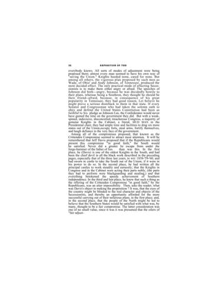 32                       EXPOSITION 0F THE

everybody knows. All sorts of modes of adjustment were being
proposed there; almost every man seemed to have his own way of
"saving the Union." Knights heeded none, cared for none. But
among all others, the vigorous plan proposed by such men as
Wade, of Ohio' and Andy Johnson, of Tennessee, produced the
most decided effect. The only practical mode of affecting Seces-
sionists is to make them either angry or afraid. The speeches of
Johnson did both—angry, becauso he was decidedly hostile to
their plans, whereas being a Southron, they thought he should be
their friend--afraid, because, in consequence of his great
popularity in Tennessee, they had good reason, Lei believe he
might prove a serious drawback to them in that state. If every
Senator and Congressman who had taken the solemn oath to
obey and defend the United States Constitution had been as
faithful to his pledge as Johnson Las, the Confederates would never
have gained the time on the government they did. But with a weak-
spined, indecisive, disconcerted, treacherous Congress, a majority of
genuine Knights in the Cabinet, a literal, MUD MAN in the
Presidential chair, they had ample time and facilities to drag six more
states out of the Union,occupy forts, steal arms, fortify themselves,
and laugh defiance in the very face of the government.
  Among all of the compromises proposed, that known as the
Crittenden Compromise seemed to attract most attention. It will be
remembered that Jeff Davis proposed that if the Republicans would
present this compromise "in good faith," the South would
be satisfied. Never did a greater lie escape from under the
forge-hammer of the father of lies       than was this. In the first
place, he (Davis) is one of the oldest Knights in the South, and had
been the chief devil in all the black work described in the prcceding
pages, especially that of the three last years, to wit: 1858-'59-'60, and
had sworn in castle to take the South out of the Union, if it were in
his power to do so. In the second place, he had written all the
principal castles to work steadily and earnestly; that the Knights in
Congress and in the Cabinet were acting their parts nobly, (the parts
they had to perform were blackguarding and stealing,) and that
everything betokened the speedy achievement of Southern
independence. In the third and last place, he knew that such a thing as
the offering of the Crittenden Compromise "in good faith," by the
Republicans, was an utter impossibility. Then, asks the reader, what
was Davis's object in making the proposition ? It was, that the eyes of
the country might be blinded to the real character and objects of the
Secessionists, and thereby an opportunity afforded for the more
successful carrying out of their nefarious plans, in the first place; and,
in the second place, that the people of the North might be led to
believe that tho Southern States would be satisfied with what was, by
many, thought to be a fair compromise. The latter consideration was
one of no small value, since it was it was presumed that the oilers of
"fair adjust-
 
