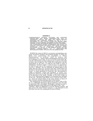 34                     EXPOSITION OF THE




                        CHAPTER VI.
CORRESPONDENCE      BETWEEN    SOUTHERN     AND    NORTHERN
 KNIGHTS—MEN AND MEANS PROFFERED—THE PLAN TO
 ASSASSINATE LINCOLN AND SEIZE THE CAPITAL—LINCOLN'S
 INAUGURAL—THE "COERCION" BUGBEAR OF THE K. G. C.—
 EXCITEMENT IN THE COTTON STATES—THE MILITARY SPIRIT
 AROUSED—FLOYD'S TREASON—STATEMENT OF THE "STEA LINGS" —
 A REVIVAL OF THE UNION FEELING PRIOR TO THE FALL OF SUMTER—
 THE "CONFEDERATE STATES" GOVERNMENT—THE ATTACK ON
 SUMTER A SOUTHERN NECESSITY—THE ORDER BECOMING
 UNPOPULAR,     AND    AN   INCREASED      MILITARY    SPIRIT
 NECESSARY TO REVIVE IT—THE BORDER STATES AND THE
 KNIGHTS     THEREOF—SPEECH       OF    A    KENTUCKIAN—THE
 RATTLESNAKE'S CHARM—THE LOVE FOR THE AMERICAN FLAG


   DURING the winter of 1860-'61, an extensive correspondence was
going on between Southern and Northern Knights, in which the
latter were representing the attachment to "Black
Republicanism" as growing "small by degrees and
beautifully less." Some of these correspondents even went so far
as to undertake to prove that, in case of a revolt of the South, Mr.
Lincoln, who had not yet been inaugurated, could not raise half
as many men to fight for "the Union, the Constitution, and the
enforcement of the laws," as could be sent South to assist in
maintaining "Southern rights." I did not have an opportunity
to read or copy any of the numerous letters written by the
Northern "chivalry," but was informed, by leading spirits of the
Order, that they had every assurance that they would obtain all
the help in the North they desired, both in the way of men and
means. A certain gentleman in Evansville, Ind., had promised a
couple of regiments, armed and equipped. A certain very
prominent politician in Ohio had made a similar demonstration
of his devotion to the South. Another, of the latter stripe, in
New York, had promised a brigade of five thousand men, furnished
for the war. The above individuals were to procure their arms,
etc., from the Unitcd States in the same manner as those of
their Southern brethren had taken them in their section.
   The inauguration of Lincoln being near at hand, some of the
K. G. C. bethought themselves that it would be a very fine idea
to assaminato him, and capture Washington, inasmuch as such a
thrilling movement would strike terror to the hearts of the " Abo-
-litionists," afford an opportunity to rob the National Treasury, and
thus secure the entire field in advance. I. am ashamed to own
that there were not a few sneaking devils north of Mason
 