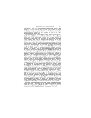 KNIGHTS OF THE GOLDEN CIRCLE               35

and Dixon's line who counseled this diabolical policy, and
promised assistance in its prosecution. Now, had it not been
for the encouragement given them from Northern quarters, the
Southern Castles would never have matured the plan for the Capi-
tal's seizure as far as they did.
   The plan alluded to, of which the people of the country gener-
ally had several hints, was as follows: About one thousand men'
armed with bowie knives and pistols, were to meet secretly at
Baltimore, where they were to secure the services of the Plug
Uglies. Thence they were to proceed to Washington, on the day
previous to the inauguration, and stop at the hotels as private
citizens, aftor which their leader was to reconnoiter and select the
most effective mode of operations on the succeeding day. This
schemo was not encouraged by Jeff Davis, as he was not yet quite
crazy onough to think that a few dozen of the "chivalry" could
terrify the whole world by one demonstration. Wigan., however,
thought it a "capital." idea, in more senses than one, and urged
its vigorous prosecution. Fortunately, the plot was discovered' to
some extcnt, in time to give Gen, Scott an opportunity to present
some very forcible, and, with the K. G. C., decisive- arguments
against it. I know the Governor of Maryland tried to make it
appear that no contemplated plan for the assassination of the
President elect existed; but he really knew about as little of the
matter as Mr. Lincoln himself, and had he known it, would doubt-
less have done all in his power to conceal the matter, when he
saw the preparations being made to prevent it, in order to pre-
serve the fair fame of Baltimore. Finally, the day for the
inauguaration (March 4, 1861) arrived, and the presence of Scott's
U. S. troops, and the grim appearance of his flying artillery, made
the occasion as peaceful as it was imposing. The anxiously
looked for inaugural address was delivered, and sent forth on the
wings of the telegraph to all parts of tho country. In the South
it was received as a "coercive" document, while in the North,
the majority regarded it as a conservative exposition of policy.
Even the majority of Northern Democrats with whom I had nn
opportunity of conversing, thought the President could have
said no lcss than be did, and abide by the Constitution. The
mere intimation contained in the inaugural speech that the laws
would ho enforced' was all the Knights desired. This was "
coercion" enough for them, and, in their estimation, no epithet was
too contemptible to apply to those who indorsed it, whether
living North or Sonth. Here was another chance to sweep loyal
Southern men from their position of honor into the secession hell.
   After Kr. Lincoln's inauguration, oue of the first questions for
him to settle was, " What shall we do with the Confederates and the
forts?" A question more difficult of solution never came before an
administration. Mr. Floyd, Buchanan's Secretary of War, had
 