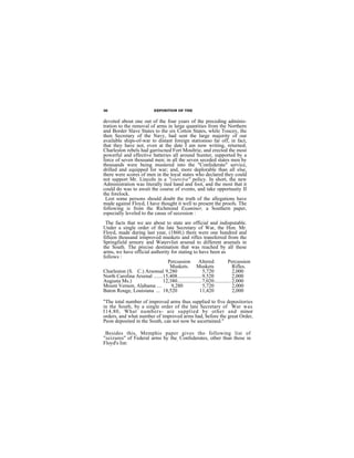 36                         EXPOSITION OF THE


devoted about one out of the four years of the preceding adminis-
tration to the removal of arms in large quantities from the Northern
and Border Slave States to the six Cotton States, while Toucey, the
then Secretary of the Navy, had sent the large majority of our
available ships-of-war to distant foreign stationsso far off, in fact,
that they have not, even at the date I am now writing, returned;
Charleston rebels had garriscned Fort Moultrie, and erected the most
powerful and effective batteries all around Sumter, supported by a
force of seven thousand men; in all the seven seceded states men by
thousands were being mustered into the "Confederate" service,
drilled and equipped for war; and, more deplorable than all else,
there were scores of men in the loyal states who declared they could
not support Mr. Lincoln in a "coercive" policy. In short, the new
Administration was literally tied hand and foot, and the most that it
could do was to await the course of events, and take opportuuity II
the forelock.
 Lest some persons should doubt the truth of the allegations have
made against Floyd, I have thought it well to present the proofs. The
following is from thc Richmond Examiner, a Southern paper,
especially leveled to the cause of secession :
 The facts that we are about to state are official and indisputable.
Under a single order of the late Secretary of War, the Hon. Mr.
Floyd, made during last year, (1860,) there were one hundred and
fifteen thousand irmproved muskets and rifles transferred from the
Springfield armory and Watervliet arsenal to different arsenals in
the South. The precise destination that was reached by all these
arms, we have official authority for stating to have been as
follows :
                                Percussion          Altered           Percussion
                                 Muskets. Muskets                         Rifles.
Charleston (S. C.) Arsonsal 9,280                      5,720              2,000
North Carolina Arsenal .......15,408...................9,520              2,000
Augusta Ms.)                  12,380...................7,020............. 2,000
Mount Vernon, Alabama ....        9,280                5,720              2,000
Baton Rouge, Louisiana ... 18,520                    11,420               2,000

"The total number of improved arms thus supplied to five depositories
in the South, by a single order of the late Secretary of War was
I14,80, What numbers- are supplied by other and minor
orders, and what number of improved arms had, before the great Order,
Peon deposited in the South, can not now be ascertained."

 Besides this, Memphis paper gives tho following list of
"seizures" of Federal arms by the, Confederates, other than those in
Floyd's list:
 