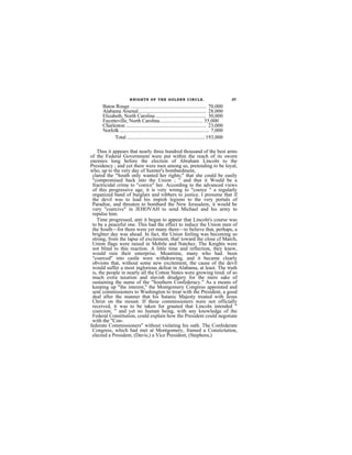 KNIGHTS OF THE GOLDEN CIRCLE.                                         37

      Baton Rouge ............................................................. 70,000
      Alabama Arsenal....................................................... 28,000
      Elizabeth, North Carolina ......................................... 30,000
      Fayetteville, North Carolina................................ 35,000
      Charleston ................................................................. 23,000
      Norfolk ........................................................................ 7,000
            Total ...............................................................193,000

    Thus it appears that nearly three hundred thousand of the best arms
of the Federal Government were put within the reach of its sworn
enemies long before the election of Abraham Lincoln to the
Presidency ; and yet there were men among us, pretending to be loyal,
who, up to the very day of Sumter's bombardment,
 clared the "South only wanted her rights;" that she could be easily
 "compromised back into the Union ; " and that it Would be a
 fractricidal crime to "coerce" her. According to the advanced views
 of this progressive age, it is very wrong to "coerce " a regularly
 organized band of burglars and robbers to justice. I presume that if
 the devil was to lead his impish legions to the very portals of
 Paradise, and threaten to bombard the New Jerusalem, it would be
 very "coercive" in JEHOVAH to send Michael and his army to
 repulse him.
    Time progressed, anti it began to appear that Lincoln's course was
 to be a peaceful one. This had the effect to induce the Union men of
 the South—for there were yet many there—to believe that, perhaps, a
 brighter day was ahead. In fact, the Union feeling was becoming so
 strong, from the lapse of excitement, that' toward the close cf March,
 Union flags were raised in Mobile and Natchez. The Knights were
 not blind to this reaction. A little time and reflection, they knew,
 would ruin their enterprise. Meantime, many who had. been
 "coerced" into castle were withdrawing, and it became clearly
 obvions that, without some new excitement, the cause of the devil
 would suffer a most inglorious defeat in Alabama, at least. The truth
 is, the people in nearly all the Cotton States were growing tired. of so
 much extra taxation and slavish drudgery for the mere sake of
 sustaining the name of the "Southern Confederacy." As a means of
 keeping up "the interest," the Montgomery Congress appointed and
 sent commissioners to Washington to treat with the President, a good
 deal after the manner that his Satanic Majesty treated with Jesus
 Christ on the mount. If these commissioners were not officially
 received, it was to be taken for grauted that Lincoln intended "
 coercion; " and yet no human being, with any knowledge of the
 Federal Constitution, could explain how the President could negotiate
 with the "Con-
federate Commissioners" without violating his oath. The Confederate
 Congress, which had met at Montgomery, framed a Constictution,
 elected a President, (Davis,) a Vice President, (Stephens,)
 