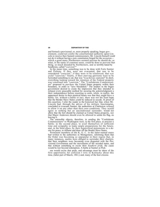 38                       EXPOSITION OF THE

and formed a provisional, or, more properly speaking, bogus gov-
ernment, could not confer the constitutional authority upon Lin-
coln to receive their bastard commissioners; Mr. Lincoln himself could
not do it without having a new constitution forged for the occasion—
which a good many Northerners seemed anxious he should do; so
what, in the name of common sense, could be done to prevent that
thing, so much dreaded by Northerners, and so terribly hated by
Southrons, called "coercion?"
  In the mean time, something was to be done with Forts Sumter
and Pickens. If they were not evacuated, that was to be
oonsidered "coercion;" if they were to be reinforced, that was
awful "coercion;" finally, if their starving garrisons were to be
furnished something to eat, that was "treacherous coercion?' In short,
everything looking toward the retention of the Federal property
was construed into "coercion." The "Confederate Commission-
ers" proposed to purchase the United States property within their
boundary, in order to "save bloodshed." The leaders in the bogus
government desired to create the impression that they intended to
exhaust every peaceable method for securing the acknowledgment a
their independence before resorting to arms, while, in reality, the
uppermost desire in their piratical hearts was that they might have a
battle; for, without a battle or two, there was not the least hope
that the Border Slave States could be induced to secede. In proof of
this assertion, I refer the reader to the historical fact that, when Mr.
Lincoln had, through the advice of his military functionaries,
concluded to evacuate Sumter, the authorities at Charleston refused
to allow it on any other than their own conditions. They would
agree to nothing but an unconditional surrender; would not
allow that the fort should be claimed as United States property, nor
that Major Anderson should even be allowed to salute his flag, on
leaving it.
  The ostensible objects, therefore, in sending the "Confederate
Commissioners" to Washington were, in the first place, to procure a
battle; in the second place, to avail themselves of sufficient
time and sympathy to make ample preparations for the future;
and, in the third place, by their hypocritical pretensions to a de-
sire for peace, to inflame and draw off the Border Slave States.
  Prominent members of the K. G. C. in the latter-named states
had written to the authorities in Montgomery, informing them that
the Order was becoming so unpopular in their region that, in
many instances, eastles were obliged to surrender their charters;
that their neighbors were becoming even disgusted with the Pro-
visional Government and the movements of the seceded states, and
that without something to excite their Southern pride, the cause
would be lost beyond redemption. A battle at Sumter or Pick-
  ens would excite that pride, and advantage must be taken of the
first opportunity for collision I wits in Kentucky about this
time, (latter part of March, 1861,) and, many of the best citizens
 