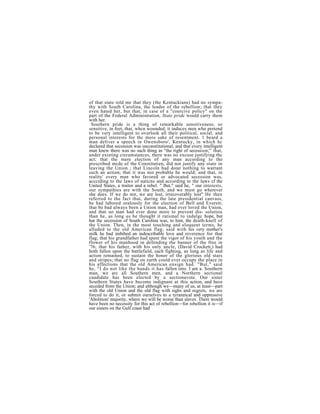 of that state told me that they (the Kentuckians) had no sympa-
thy with South Carolina, the leader of the rebellion; that they
even hated her, but that, in case of a "coercive policy" on the
part of the Federal Administration, State pride would carry them
with her.
 Southern pride is a thing of remarkable sensitiveness; so
sensitive, in feet, that, whcn wounded, it induces men who pretend
to be very intelligent to overlook all their political, social, and
personal interests for thc mere sake of resentment. 1 beard a
man deliver a speech in Owensboro', Kentucky, in which hc
declared that secession was unconstitutional, and that every intelligent
man knew there was no such thing as "the right of secession;'' that,
under existing circumstances, there was no excuse justifying thc
act; that the mere election of any man according to the
prescribed mcde of the Constitutien, did not justify any state in
leaving the Union ; that Lincoln had done nothing to warrant
such an action; that it was not probable he would; and that, in
reality' every man who favored or advocated secession was,
acccrding to the laws of naticns and according to the laws cf the
United States, a traitor and a rebel. " But," said he, " our interests,
our sympathies are with the South, and we must go wherever
she does. If we do not, we are lost, irrecoverably lost" He then
referred to the fact that, during the late presidential canvass,
be had labored zealously for the election of Bell and Everett;
that be bad always been a Union man, had ever loved the Union,
and that uo man had ever done more to prevent dis- solutiou
than he, as long us he thought it rational to indulgc hope, but
hat the secession of South Carolina was, to him, the death-knell of
the Union. Then, in the most touching and eloquent terms, he
alluded to the old American flag; said with his very mother's
milk he bad imbibed an indescribable love and reverence for that
flag; that his grandfather had spent the vigor of his youth and the
flower of his manhood in defending the banner of the free in
'76; that his father, with his only uncle, (David Crockett,) had
both fallen upon the battlefield, each fighting, as long as life and
action remained, to sustain the honor of the glorious old stars
and stripes; that no flag on earth could ever occupy the place in
his affections that the old American ensign had. "But," said
he, "I do not like the hands it has fallen into. I am a. Southern
man, we arc all Southern men, and a Northern sectional
caudidate has been elected by a sectionavote. Our sister
Southern States have become indignant at this action, and have
seceded from the Union; and although we—many of us, at least—part
with the old Union and the old flag with sighs and regrets, we are
forced to do it, or submit ourselves to a tyrannical and oppressive
'Abolition' majority, where we will be worse than slaves. There would
have been no necessity for this act of rebellion—for rebellion it is—if
our sisters on the Gulf coast had
 