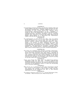 IV                           CONTENTS.


                           CHAPTER VI.
Correspondence between Southern and Northern Knights—Men and
  means proffered—The plan to assassinate Lincoln and seize the Capi-
  tal—Lincoln's Inaugural—The " Coercion" bugbear of the K. G. C.—
  E xc i te me nt in the Co tton S ta te s—The M il i ta r y Sp i ri t
  a rou se dFloyd's Treason—Statement of the " Stealings "—A
  revival of the Union feeling prior to the fall of Sumter—The "
  Confederate States' " Government—The attack on Sumter a Southern
  necessity—The Order becoming unpopular, and an increased
  military spirit necessary to revive it—The Border States and the
  Knights thereof—Speech of a Kentuckian—The Rattlesnake's
  Charm—The Love for the American Flag.
                           CHAPTER VII.
The Bombardment of Fort Sumter—Its effect upon the Border
  States—Agents of the K. G. C. at work—Their cool reception in
  Southern Indiana and Illinois—Gag law and Mob rule—
  Prentice, Guthrie, Johnson, and Brwwnlow classed as " Hard-
  Shells "—The manner in which proselytes are made—The
  candidate in the ante-room—The " Preliminary Degrees, " their
  Forms, Symbols, and Oaths—The Outer Temple "—Its initiatory
  ceremonies—The outside designs of the Order—How Conventions,
  Legislatures, and Elections are controlled—" Knights' Safety
  Guards " and " Knights Gallant "—Southern Ladies sent North as
  Spies—Plans to destroy Property at the North—Northern Sympathizers.

                           CHAPTER VIII.
The North too confident—The Southern strength underrated—
  The extent of the Brotherhood at the North, and in the Border
  States—Kentucky's Neutrality—The" State guard " controlled by
  the K. G. C. —The Governor of Kentucky a Knight—The War of
  1801—Justice unknown to the Traitor Fraternity—The Sword the
  only Argument that will exact Justice—Vigilance at the North
  essential—The feeling at the South since the War began—Negro
  insurrections—Brutality of the Knights—Their mode of carrying
  on the War—What they intend. to accomplish.
                           CHAPTER IX.
Yancey and Toombs—The Slave Trade and Fillibustering—Northern
  Sympathizers with the latter—The " Abolition'' scarecrow—The
  Lecompton Swindle the work of the K. G. C.—Similarity of that
  fraud with Secession operations—The impetus given the Secession
  movement by the Republican leaders in 1859—The Breckinridge
  party a Secession Organization.
                            CHAPTER X.
What the K. G. C. intend to do with their Government should
 they succeed in their Designs—The renewal of the Slave Trade—
 The reasons why nothing is said of Slave Trade now—The
 establishment of an Aristocracy—The War of 1861—Northern
 depreciation of Southern strength.
                           CHAPTER XI.
The military character of the K. G. C.—" George Washington Lafay-
  ette Bickley "—What the South can do—What we must do, etc.
 