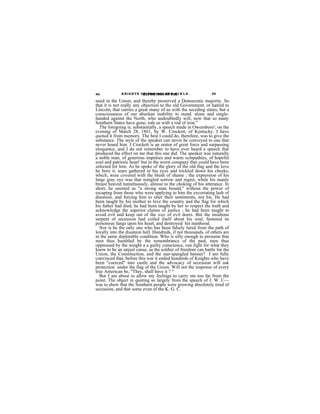 40            K N I G H T S OEXPOSITION OF N C I R L E .
                             F T H E G O L D E THE             39

staid in the Union, and thereby preserved a Democratic majority. So
that it is not really any objection to the old Government, or hatred to
Lincoln, that carries a great many of us with the seceding states, but a
consciousness of our absolute inability to stand. alone and single-
handed against the North, who undoubtedly will, now that so many
Southern States have gone, rule us with a rod of iron."
  The foregoing is, substantially, a speech made in Owensboro', on the
evening of March 28, 1861, by W. Crockett, of Kentucky. I have
quoted it from memory. The best I could do, therefore, was to give the
substance. The style of the speaker can never be conveyed to one that
never hoard him. J Crockett is an orator of great force and surpassing
eloquence, and I do not remember to have ever heard a speech that
produced the effect on me that this one did. The speaker was naturally
a noble man, of generous impulses and warm sympathies, of hopeful
soul and patriotic heart' but in the worst company that could have been
selected for him. As he spoke of the glory of the old flag and the love
he bore it, tears gathered in his eyes and trickled down his cheeks,
which, were covered with the blush of shame ; the expression of his
large gray eye was that mingled sorrow and regret, while his manly
breast heaved tumultuously, almost to the choking of his utterance. In
short, he seemed as "a strong man bound," without the power of
escaping from those who were applying to him the excoriating lash of
disunion, and forcing him to utter their sentiments, not his. He had
been taught by his mother to love the country and the flag for which
his father had died; he had been taught by her to respect the truth and
acknowledge the superior claims of justice ; he had been taught to
avoid evil and keep out of the way of evil doers. But the insidious
serpent of secession had coiled itself about his soul, fastened its
poisonous fangs upon his heart, and destroyed his manhood.
  Nor is he the only one who has been falsely lured from the path of
loyally into the disunion hell. Hundreds, if not thousands, of others are
in the same deplorable condition. Who is silly enough to presume that
men thus humbled by the remembrance of the past, men thus
oppressed by the weight a a guilty conscience, can fight for what they
know to be an unjust canse, as the soldier of freedom can battle for the
Union, the Constituction, and the star-spangled banner? I am fully
convinced that, before this war it ended hundreds of Knights who have
been "coerced" into castle and the advocacy of secession will ask
protection under the flag of the Union. Will not the response of every
true American be, "They, shall have it ? "
  But I am about to allow my feelings to carry me too far from the
point. The object in quoting so largely from the speech of J. W. C—
was to show that the Southern people were growing absolutely tired of
secession, and that some even of the K. G. C.
 